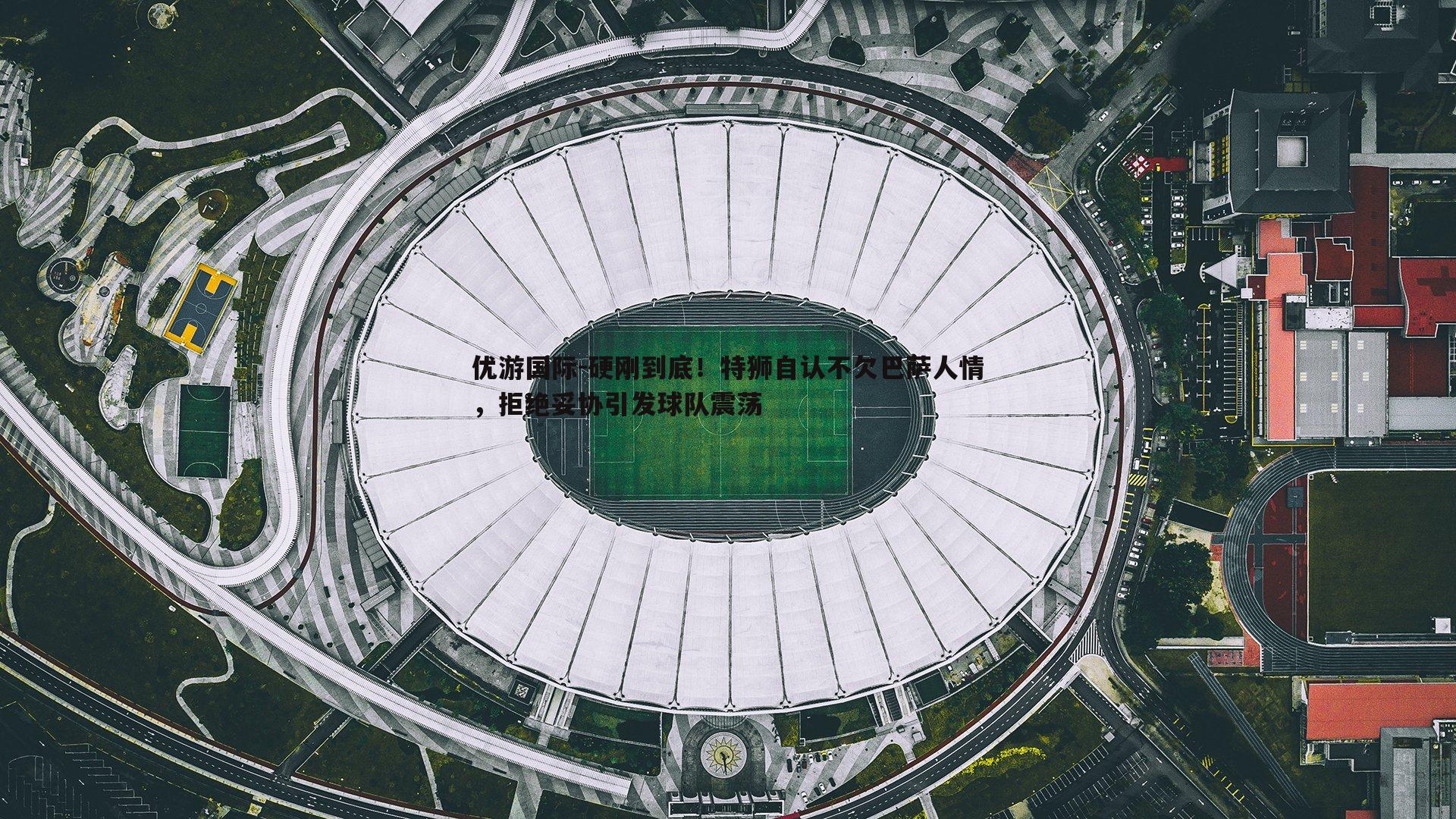 硬刚到底！特狮自认不欠巴萨人情，拒绝妥协引发球队震荡